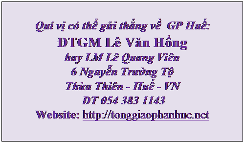 Text Box: Qu vị c thể gửi thẳng về  GP Huế:
ĐTGM L Văn Hồng 
hay LM L Quang Vin
6 Nguyễn Trường Tộ
Thừa Thin - Huế - VN 
 ĐT 054 383 1143
Website: http://tonggiaophanhue.net


